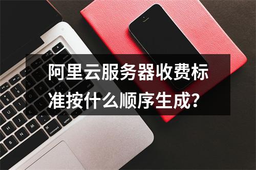 阿里云服务器收费标准按什么顺序生成？