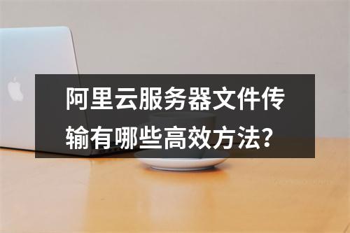 阿里云服务器文件传输有哪些高效方法？