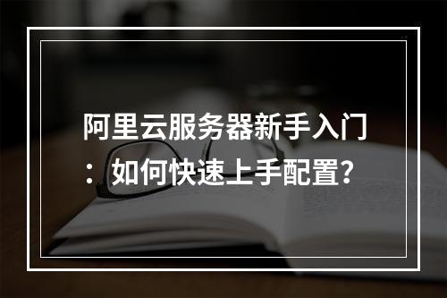 阿里云服务器新手入门：如何快速上手配置？