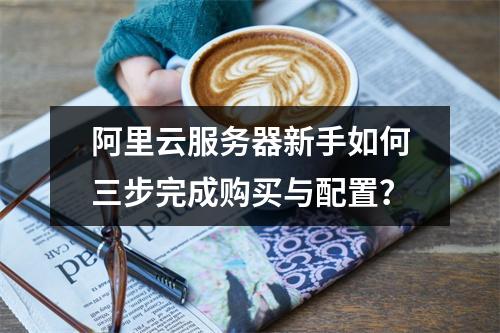 阿里云服务器新手如何三步完成购买与配置？