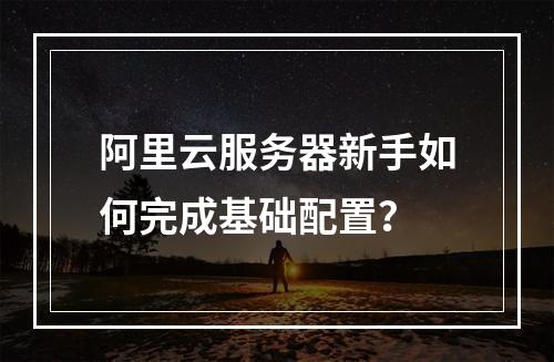 阿里云服务器新手如何完成基础配置？