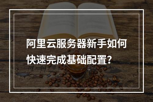 阿里云服务器新手如何快速完成基础配置？