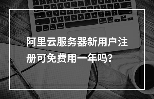 阿里云服务器新用户注册可免费用一年吗？