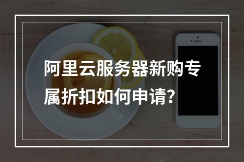 阿里云服务器新购专属折扣如何申请？