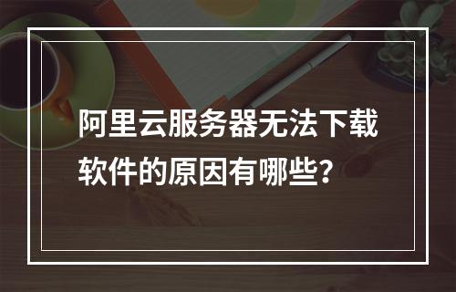 阿里云服务器无法下载软件的原因有哪些？