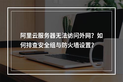 阿里云服务器无法访问外网？如何排查安全组与防火墙设置？