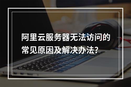 阿里云服务器无法访问的常见原因及解决办法？
