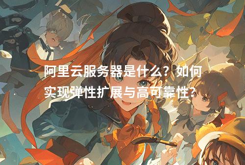 阿里云服务器是什么？如何实现弹性扩展与高可靠性？
