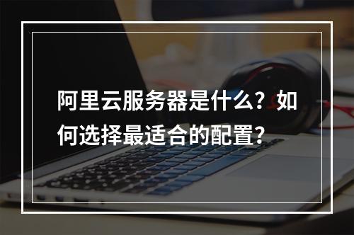 阿里云服务器是什么？如何选择最适合的配置？