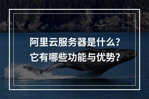 阿里云服务器是什么？它有哪些功能与优势？