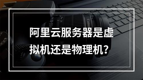 阿里云服务器是虚拟机还是物理机？