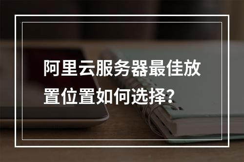 阿里云服务器最佳放置位置如何选择？