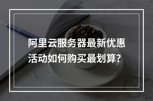 阿里云服务器最新优惠活动如何购买最划算？
