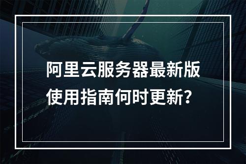 阿里云服务器最新版使用指南何时更新？