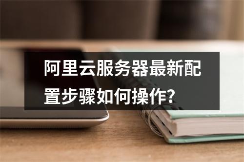 阿里云服务器最新配置步骤如何操作？