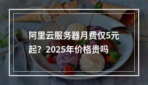 阿里云服务器月费仅5元起？2025年价格贵吗