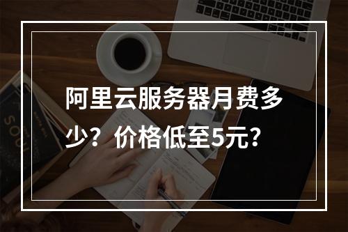 阿里云服务器月费多少？价格低至5元？