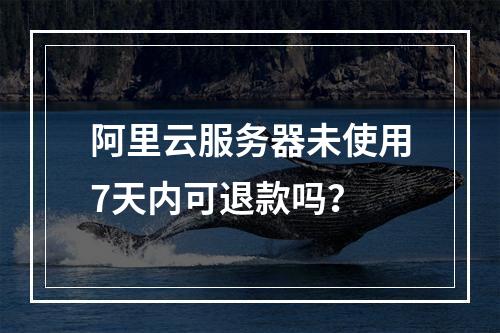 阿里云服务器未使用7天内可退款吗？