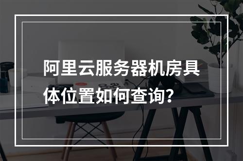 阿里云服务器机房具体位置如何查询？