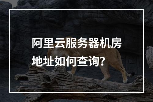阿里云服务器机房地址如何查询？