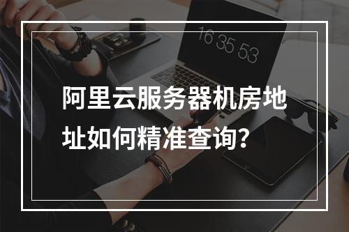 阿里云服务器机房地址如何精准查询？