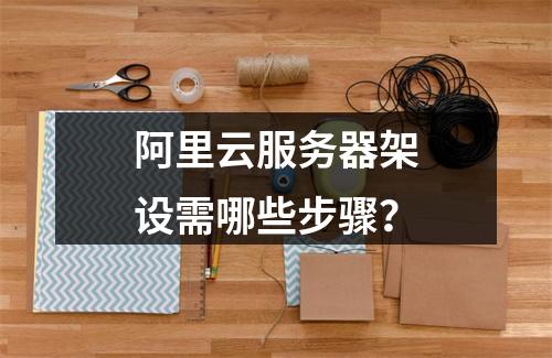 阿里云服务器架设需哪些步骤？