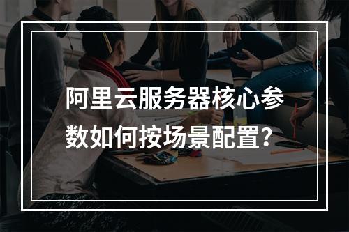 阿里云服务器核心参数如何按场景配置？