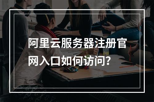 阿里云服务器注册官网入口如何访问？