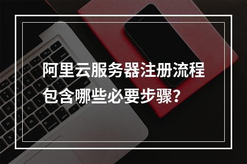 阿里云服务器注册流程包含哪些必要步骤？