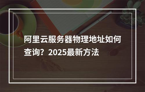 阿里云服务器物理地址如何查询？2025最新方法