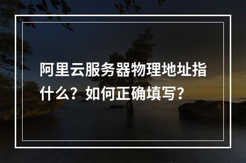 阿里云服务器物理地址指什么？如何正确填写？