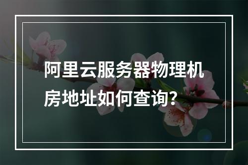 阿里云服务器物理机房地址如何查询？