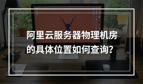 阿里云服务器物理机房的具体位置如何查询？