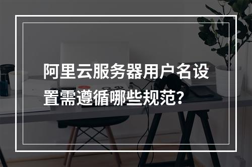 阿里云服务器用户名设置需遵循哪些规范？