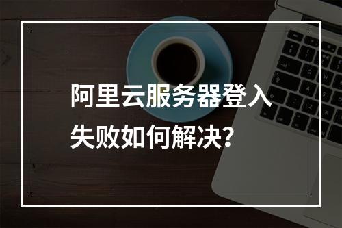 阿里云服务器登入失败如何解决？