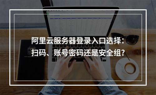 阿里云服务器登录入口选择：扫码、账号密码还是安全组？