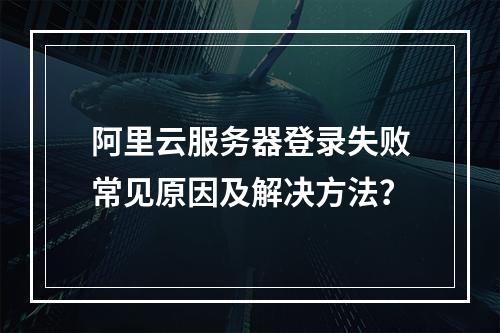 阿里云服务器登录失败常见原因及解决方法？