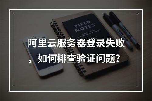 阿里云服务器登录失败，如何排查验证问题？