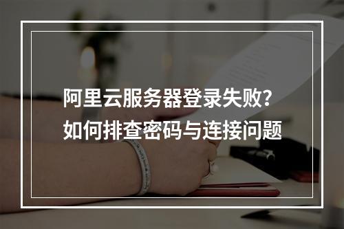 阿里云服务器登录失败？如何排查密码与连接问题