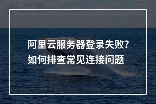 阿里云服务器登录失败？如何排查常见连接问题