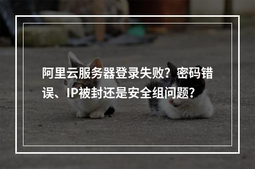 阿里云服务器登录失败？密码错误、IP被封还是安全组问题？