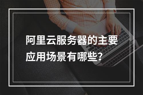阿里云服务器的主要应用场景有哪些？