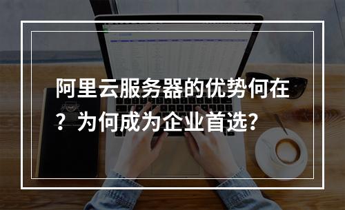 阿里云服务器的优势何在？为何成为企业首选？