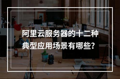 阿里云服务器的十二种典型应用场景有哪些？
