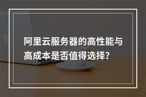 阿里云服务器的高性能与高成本是否值得选择？
