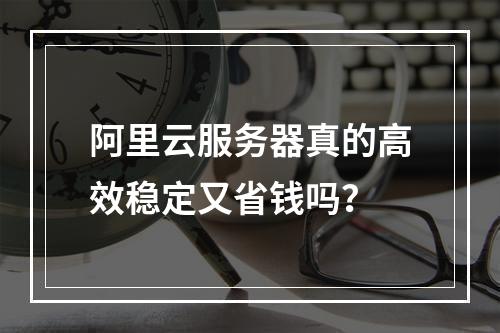 阿里云服务器真的高效稳定又省钱吗？