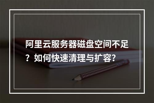 阿里云服务器磁盘空间不足？如何快速清理与扩容？