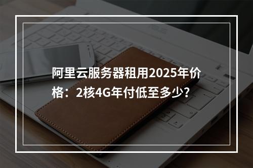 阿里云服务器租用2025年价格：2核4G年付低至多少？