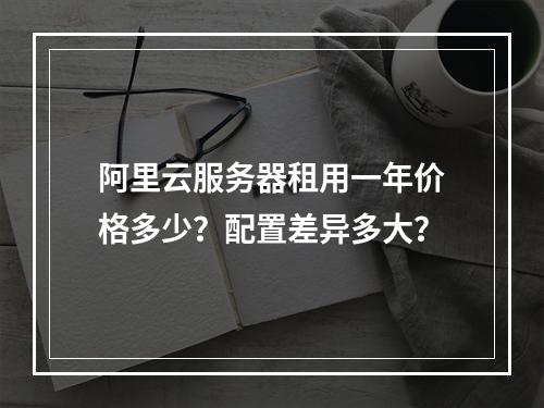 阿里云服务器租用一年价格多少？配置差异多大？