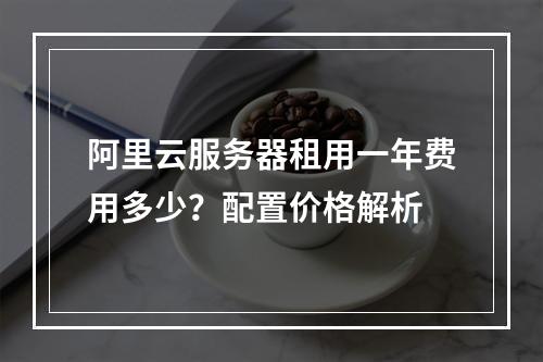 阿里云服务器租用一年费用多少？配置价格解析